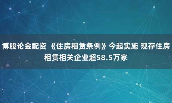 博股论金配资 《住房租赁条例》今起实施 现存住房租赁相关企业超58.5万家