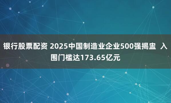 银行股票配资 2025中国制造业企业500强揭盅  入围门槛达173.65亿元