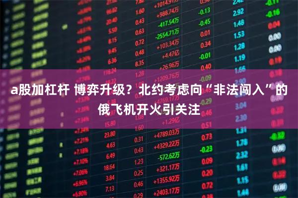 a股加杠杆 博弈升级？北约考虑向“非法闯入”的俄飞机开火引关注