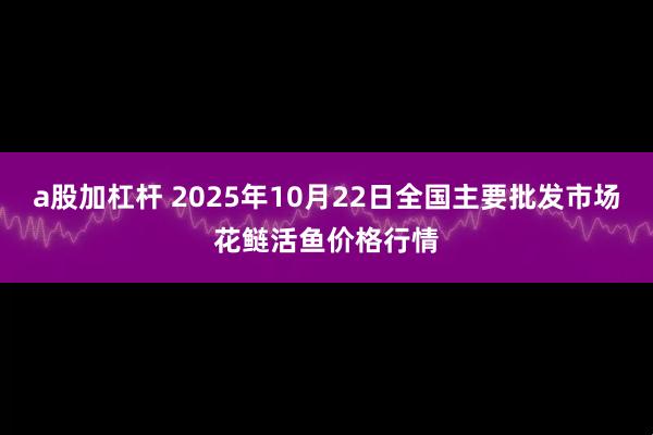 a股加杠杆 2025年10月22日全国主要批发市场花鲢活鱼价格行情
