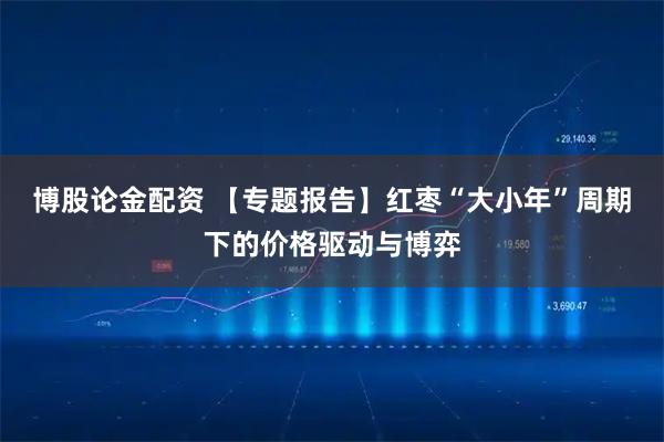 博股论金配资 【专题报告】红枣“大小年”周期下的价格驱动与博弈