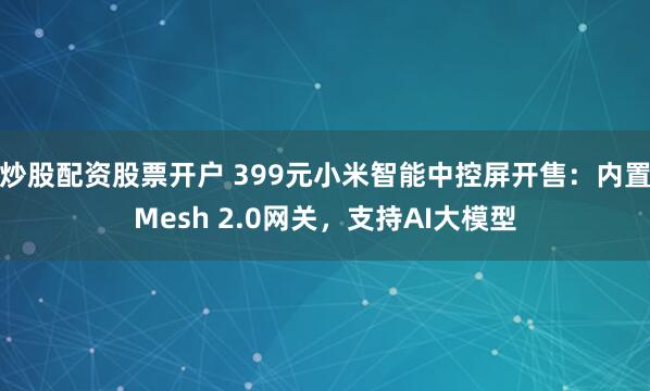 炒股配资股票开户 399元小米智能中控屏开售：内置Mesh 2.0网关，支持AI大模型