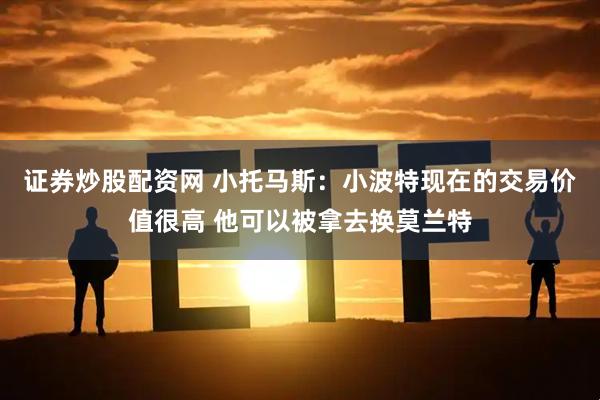 证券炒股配资网 小托马斯：小波特现在的交易价值很高 他可以被拿去换莫兰特