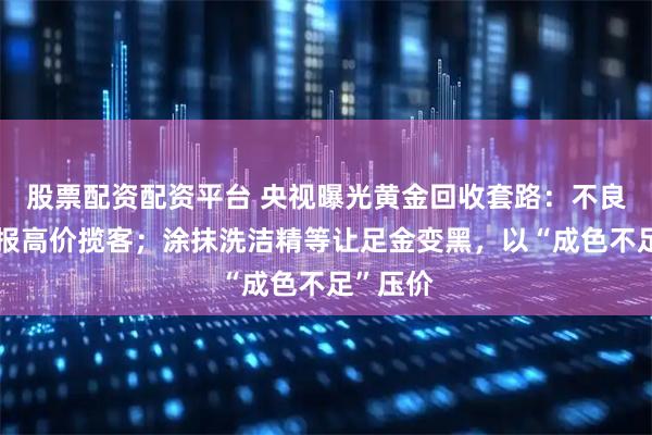 股票配资配资平台 央视曝光黄金回收套路：不良商家虚报高价揽客；涂抹洗洁精等让足金变黑，以“成色不足”压价
