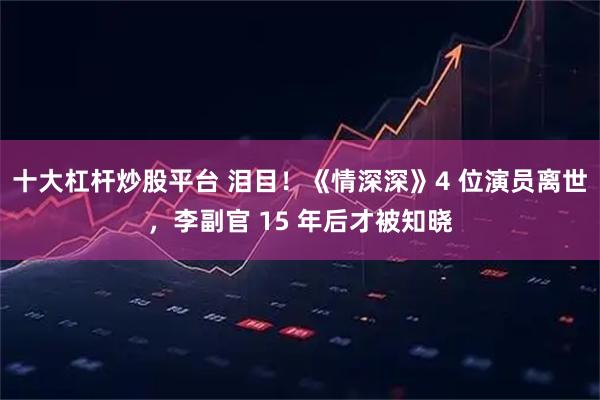 十大杠杆炒股平台 泪目！《情深深》4 位演员离世，李副官 15 年后才被知晓
