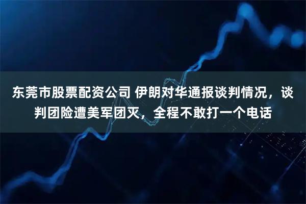 东莞市股票配资公司 伊朗对华通报谈判情况，谈判团险遭美军团灭，全程不敢打一个电话