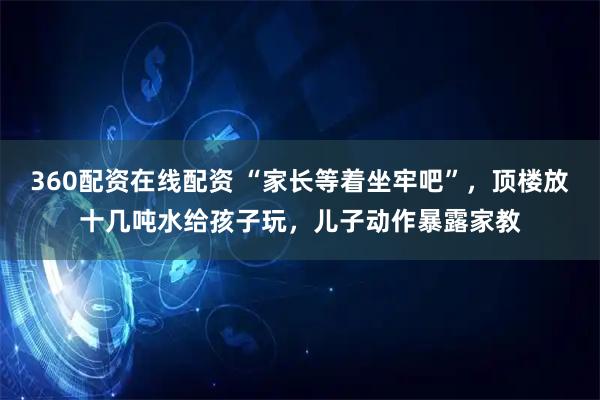 360配资在线配资 “家长等着坐牢吧”，顶楼放十几吨水给孩子玩，儿子动作暴露家教