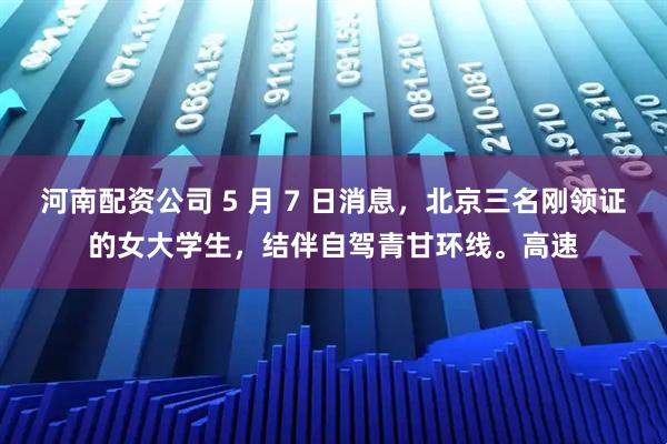 河南配资公司 5 月 7 日消息，北京三名刚领证的女大学生，结伴自驾青甘环线。高速