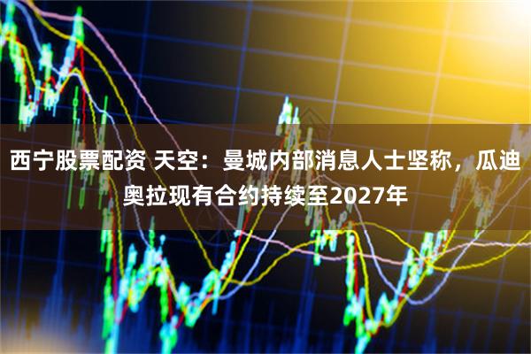 西宁股票配资 天空：曼城内部消息人士坚称，瓜迪奥拉现有合约持续至2027年