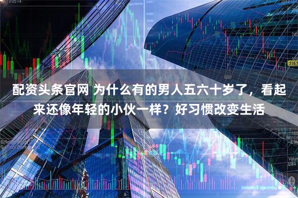 配资头条官网 为什么有的男人五六十岁了，看起来还像年轻的小伙一样？好习惯改变生活