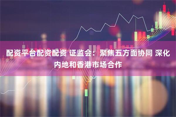 配资平台配资配资 证监会:聚焦五方面协同 深化内地和香港市场合作