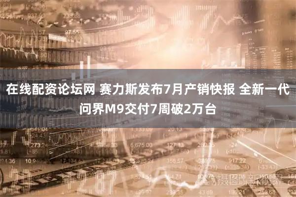 在线配资论坛网 赛力斯发布7月产销快报 全新一代问界M9交付7周破2万台