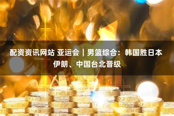 配资资讯网站 亚运会｜男篮综合：韩国胜日本 伊朗、中国台北晋级