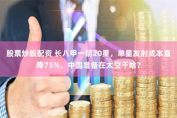 股票炒股配资 长八甲一箭20星，单星发射成本直降75%，中国准备在太空干啥？
