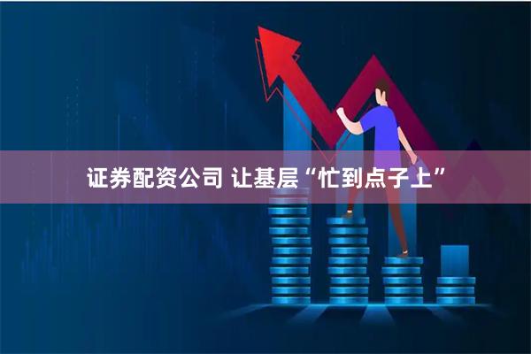 证券配资公司 让基层“忙到点子上”