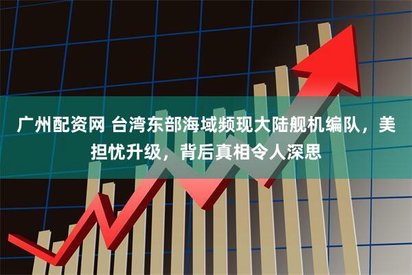 广州配资网 台湾东部海域频现大陆舰机编队，美担忧升级，背后真相令人深思